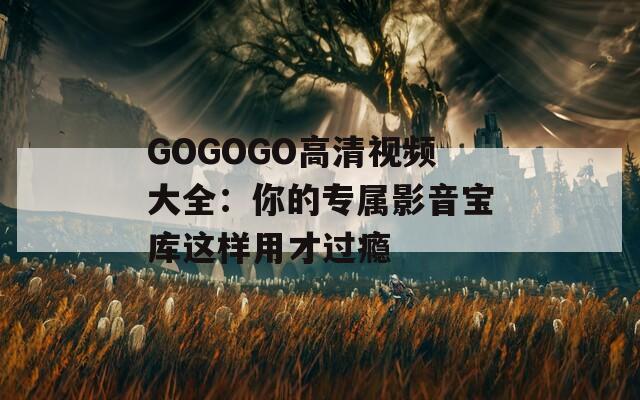 GOGOGO高清视频大全：你的专属影音宝库这样用才过瘾