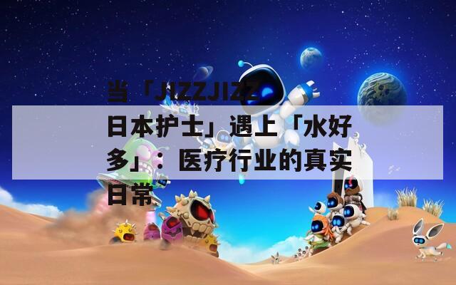 当「JIZZJIZZ日本护士」遇上「水好多」：医疗行业的真实日常
