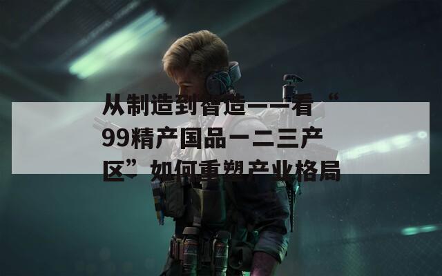 从制造到智造——看“99精产国品一二三产区”如何重塑产业格局