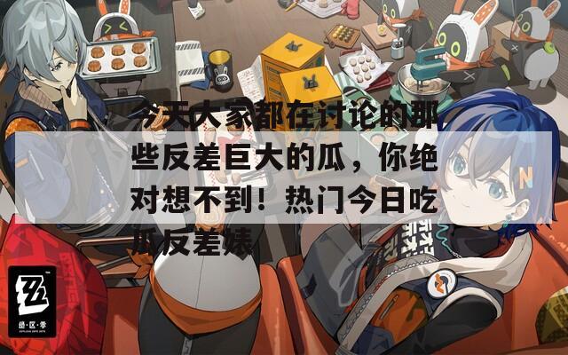 今天大家都在讨论的那些反差巨大的瓜，你绝对想不到！热门今日吃瓜反差婊