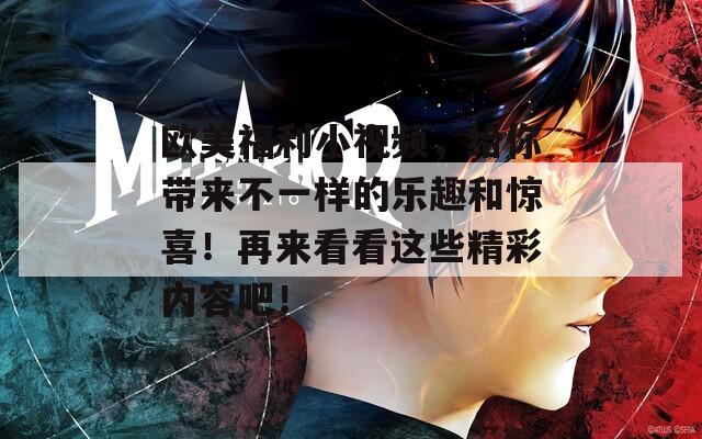 欧美福利小视频，给你带来不一样的乐趣和惊喜！再来看看这些精彩内容吧！