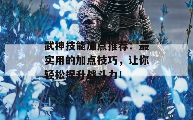 武神技能加点推荐：最实用的加点技巧，让你轻松提升战斗力！