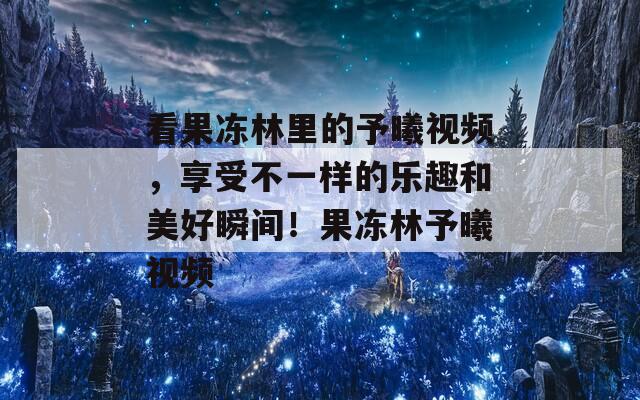 看果冻林里的予曦视频，享受不一样的乐趣和美好瞬间！果冻林予曦视频