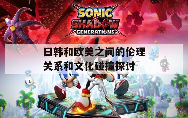 日韩和欧美之间的伦理关系和文化碰撞探讨