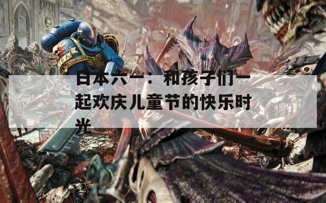 日本六一：和孩子们一起欢庆儿童节的快乐时光