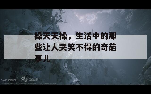 操天天操，生活中的那些让人哭笑不得的奇葩事儿