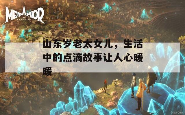 山东岁老太女儿，生活中的点滴故事让人心暖暖