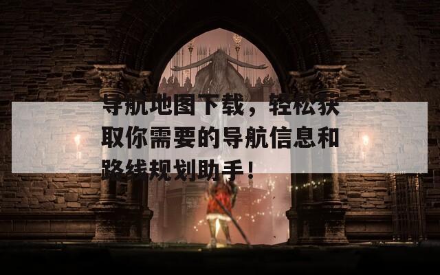 导航地图下载，轻松获取你需要的导航信息和路线规划助手！