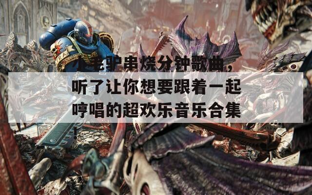 小毛驴串烧分钟歌曲，听了让你想要跟着一起哼唱的超欢乐音乐合集！