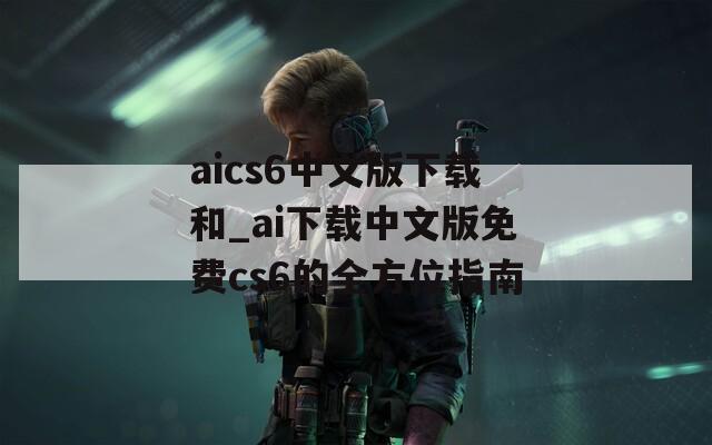 aics6中文版下载和_ai下载中文版免费cs6的全方位指南