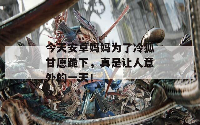 今天安卓妈妈为了冷狐甘愿跪下，真是让人意外的一天！