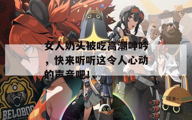 女人奶头被吃高潮呻吟，快来听听这令人心动的声音吧！