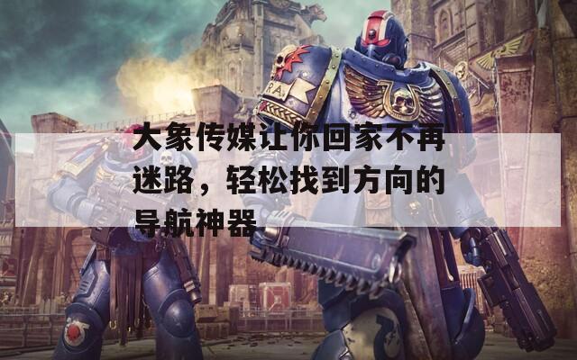 大象传媒让你回家不再迷路，轻松找到方向的导航神器