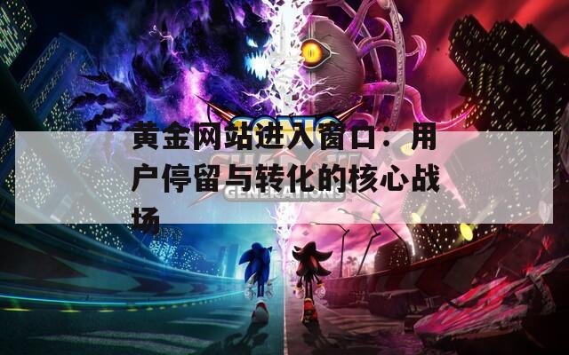 黄金网站进入窗口：用户停留与转化的核心战场