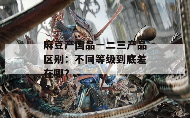 麻豆产国品一二三产品区别：不同等级到底差在哪？