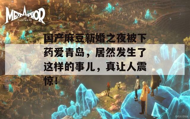 国产麻豆新婚之夜被下药爱青岛，居然发生了这样的事儿，真让人震惊！