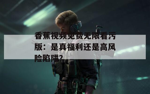 香蕉视频免费无限看污版：是真福利还是高风险陷阱？