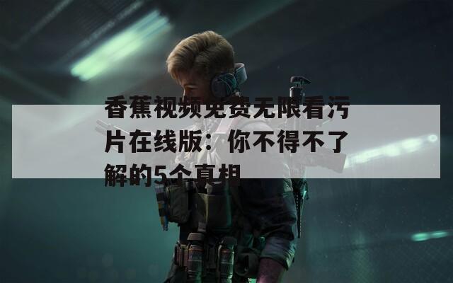 香蕉视频免费无限看污片在线版：你不得不了解的5个真相