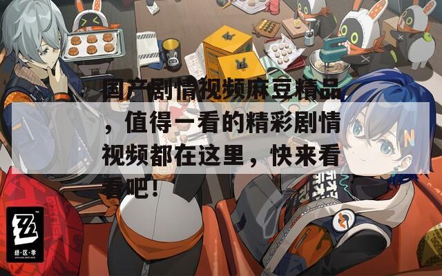 国产剧情视频麻豆精品，值得一看的精彩剧情视频都在这里，快来看看吧！