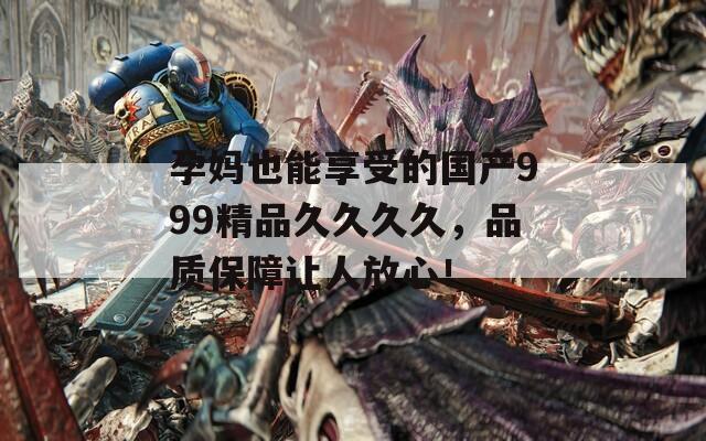 孕妈也能享受的国产999精品久久久久，品质保障让人放心！