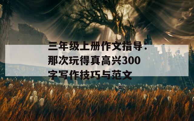 三年级上册作文指导：那次玩得真高兴300字写作技巧与范文