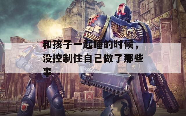 和孩子一起睡的时候，没控制住自己做了那些事