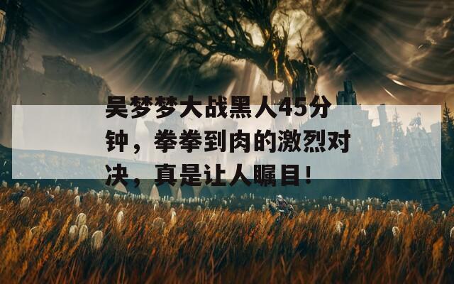 吴梦梦大战黑人45分钟，拳拳到肉的激烈对决，真是让人瞩目！