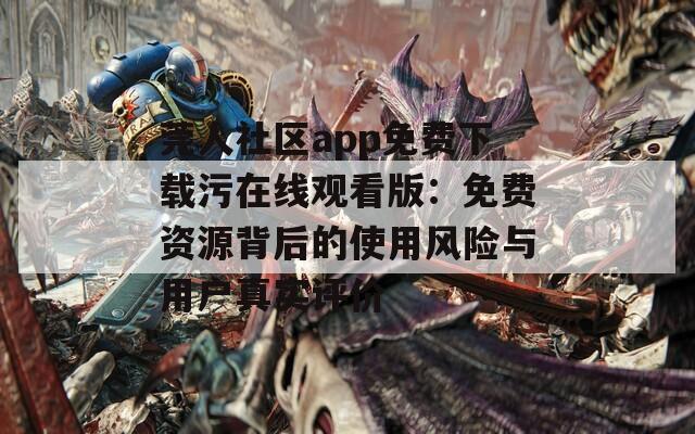 莞人社区app免费下载污在线观看版：免费资源背后的使用风险与用户真实评价