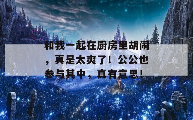 和我一起在厨房里胡闹，真是太爽了！公公也参与其中，真有意思！