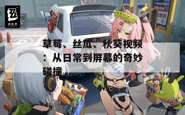 草莓、丝瓜、秋葵视频：从日常到屏幕的奇妙碰撞