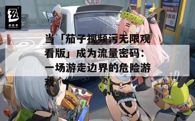 当「茄子视频污无限观看版」成为流量密码：一场游走边界的危险游戏