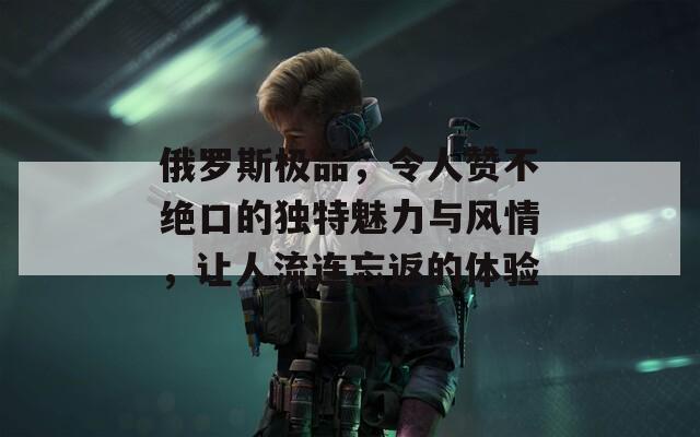 俄罗斯极品，令人赞不绝口的独特魅力与风情，让人流连忘返的体验