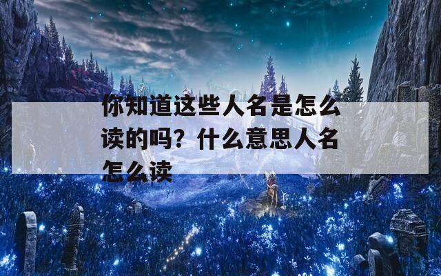 你知道这些人名是怎么读的吗？什么意思人名怎么读