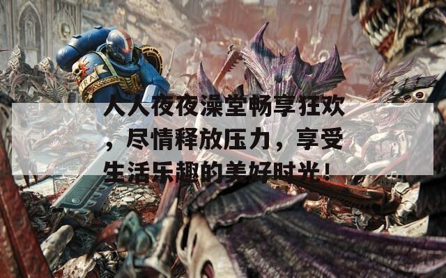 人人夜夜澡堂畅享狂欢，尽情释放压力，享受生活乐趣的美好时光！