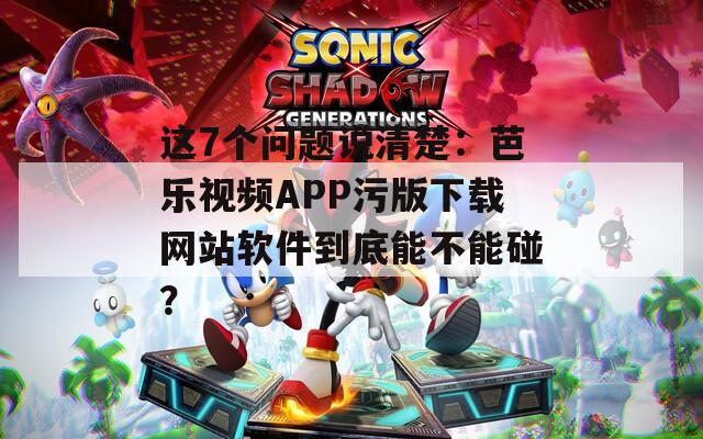 这7个问题说清楚：芭乐视频APP污版下载网站软件到底能不能碰？
