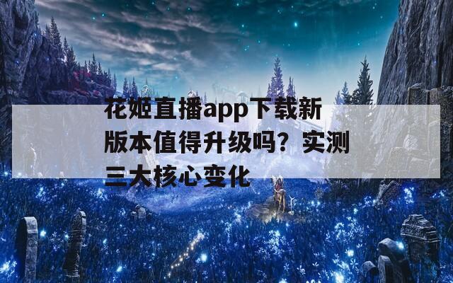 花姬直播app下载新版本值得升级吗？实测三大核心变化