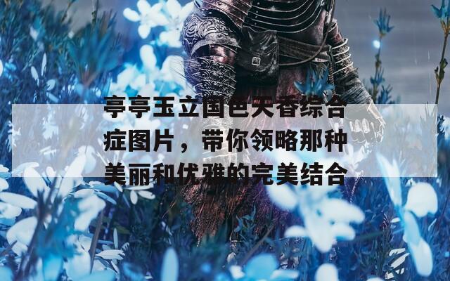 亭亭玉立国色天香综合症图片，带你领略那种美丽和优雅的完美结合