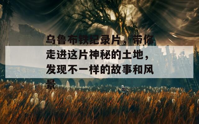 乌鲁布铁纪录片，带你走进这片神秘的土地，发现不一样的故事和风景