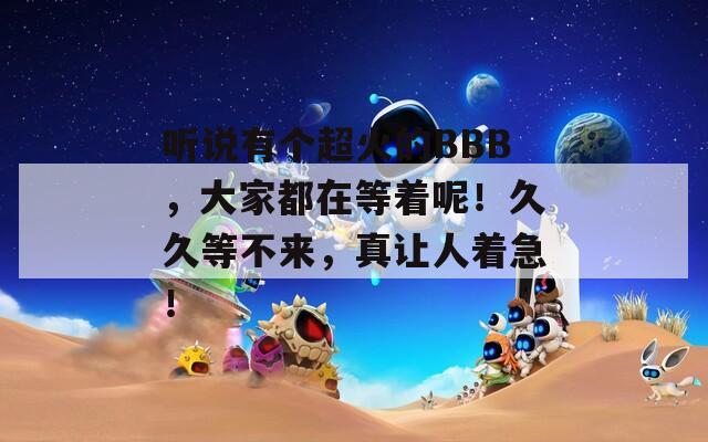 听说有个超火的BBB，大家都在等着呢！久久等不来，真让人着急！