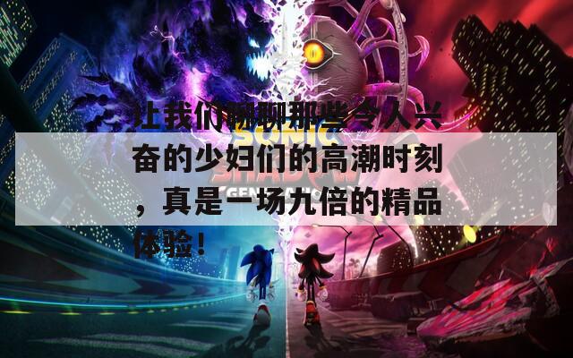 让我们聊聊那些令人兴奋的少妇们的高潮时刻，真是一场九倍的精品体验！