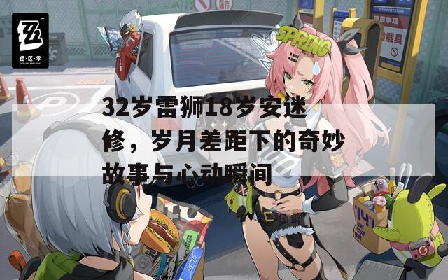 32岁雷狮18岁安迷修，岁月差距下的奇妙故事与心动瞬间