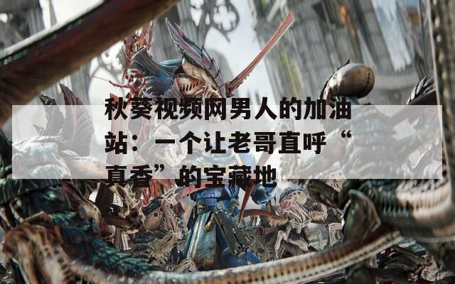 秋葵视频网男人的加油站：一个让老哥直呼“真香”的宝藏地