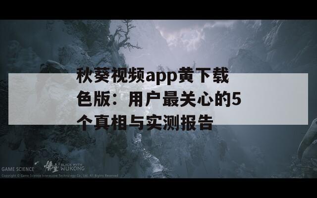 秋葵视频app黄下载色版：用户最关心的5个真相与实测报告