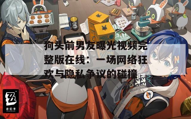 狗头前男友曝光视频完整版在线：一场网络狂欢与隐私争议的碰撞
