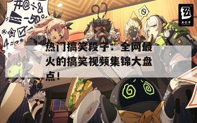 热门搞笑段子：全网最火的搞笑视频集锦大盘点！
