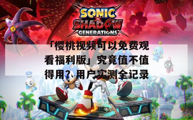 「樱桃视频可以免费观看福利版」究竟值不值得用？用户实测全记录