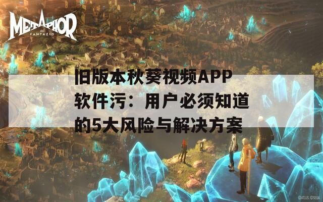 旧版本秋葵视频APP软件污：用户必须知道的5大风险与解决方案