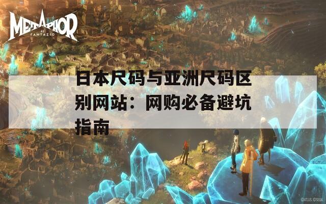 日本尺码与亚洲尺码区别网站：网购必备避坑指南