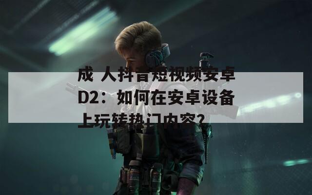 成 人抖音短视频安卓D2：如何在安卓设备上玩转热门内容？