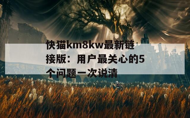 快猫km8kw最新链接版：用户最关心的5个问题一次说清
